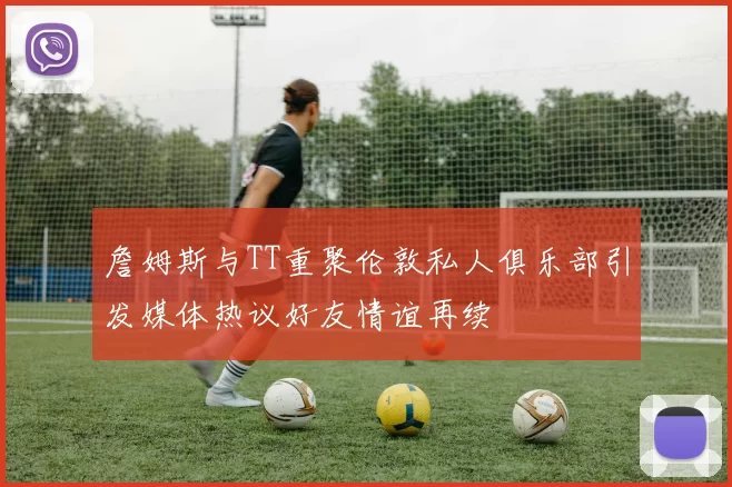 詹姆斯与TT重聚伦敦私人俱乐部引发媒体热议好友情谊再续
