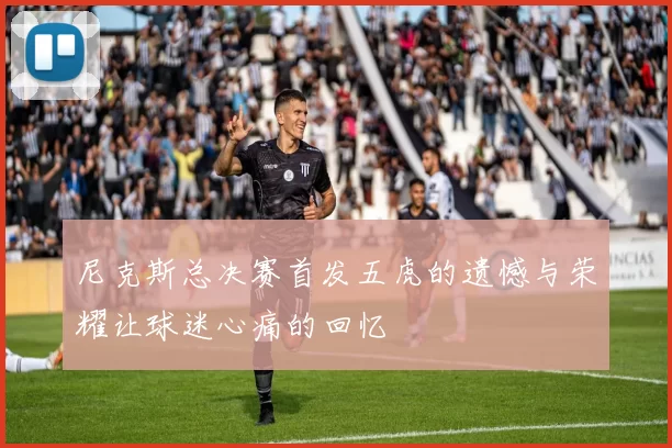 尼克斯总决赛首发五虎的遗憾与荣耀让球迷心痛的回忆
