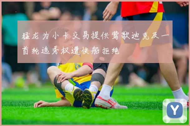 猛龙为小卡交易提供莺歌迪克及一首轮选秀权遭快船拒绝