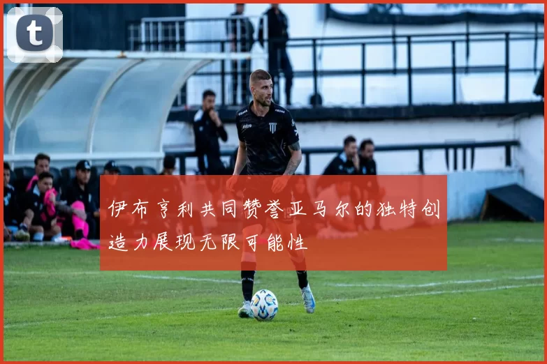 伊布亨利共同赞誉亚马尔的独特创造力展现无限可能性
