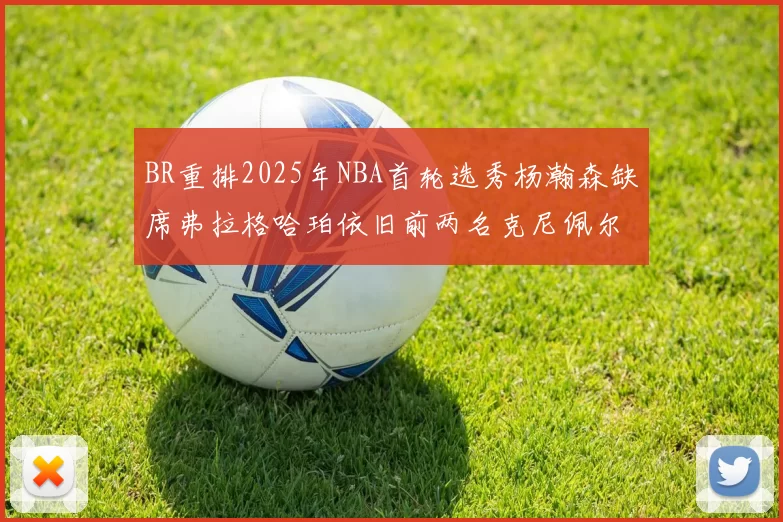 BR重排2025年NBA首轮选秀杨瀚森缺席弗拉格哈珀依旧前两名克尼佩尔锁定探花位