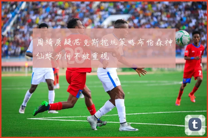 周琦质疑尼克斯挖坑策略布伦森神仙球为何不被重视