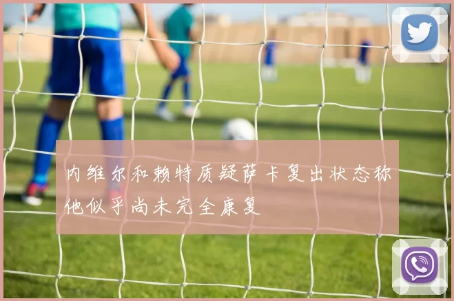内维尔和赖特质疑萨卡复出状态称他似乎尚未完全康复
