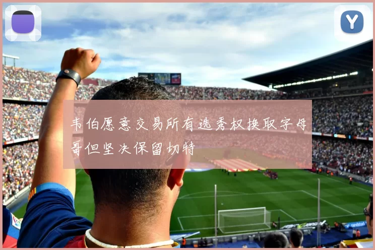 韦伯愿意交易所有选秀权换取字母哥但坚决保留切特