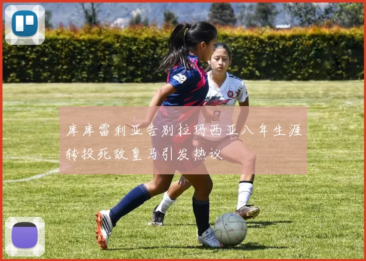库库雷利亚告别拉玛西亚八年生涯转投死敌皇马引发热议