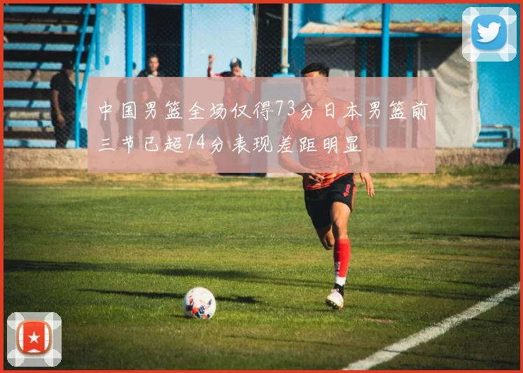 中国男篮全场仅得73分日本男篮前三节已超74分表现差距明显