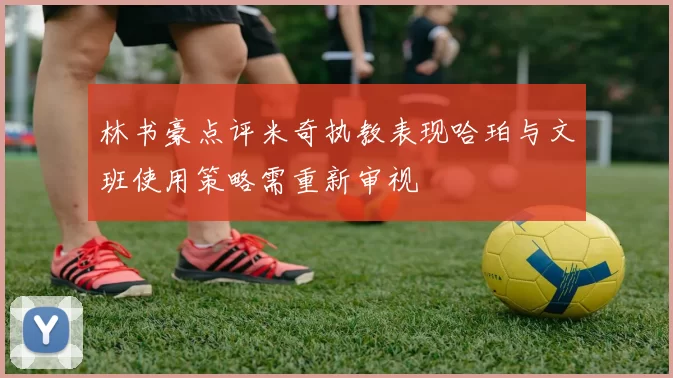 林书豪点评米奇执教表现哈珀与文班使用策略需重新审视