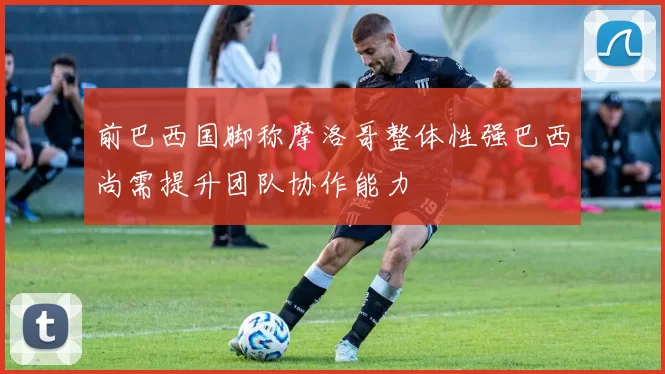 前巴西国脚称摩洛哥整体性强巴西尚需提升团队协作能力